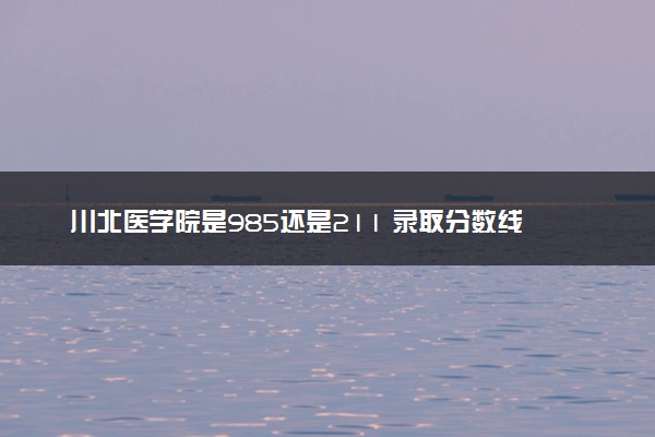 川北医学院是985还是211 录取分数线是多少