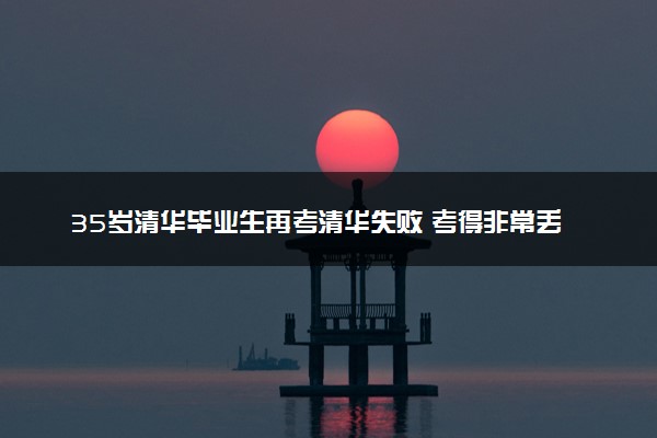 35岁清华毕业生再考清华失败 考得非常丢人对成绩不满意