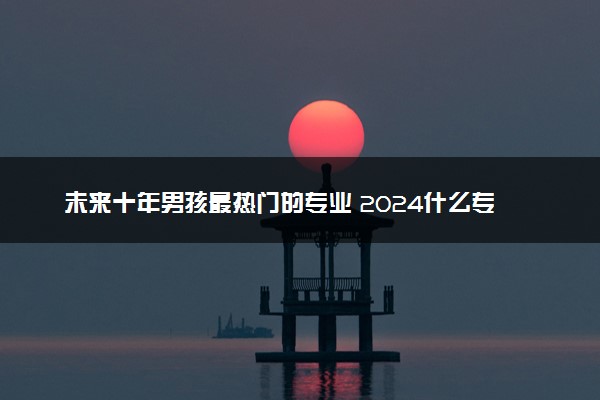 未来十年男孩最热门的专业 2024什么专业值得报