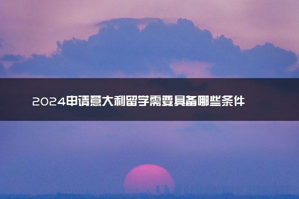 2024申请意大利留学需要具备哪些条件 具体程序