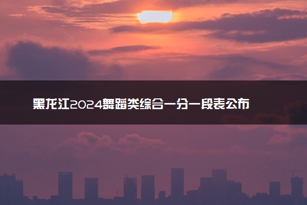 黑龙江2024舞蹈类综合一分一段表公布 最新成绩排名