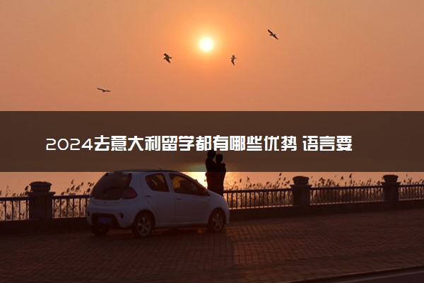 2024去意大利留学都有哪些优势 语言要求是什么