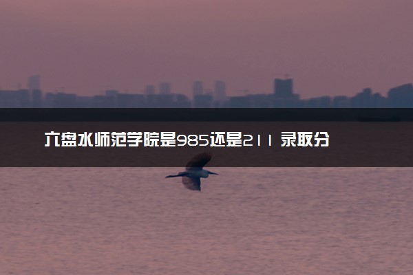 六盘水师范学院是985还是211 录取分数线是多少