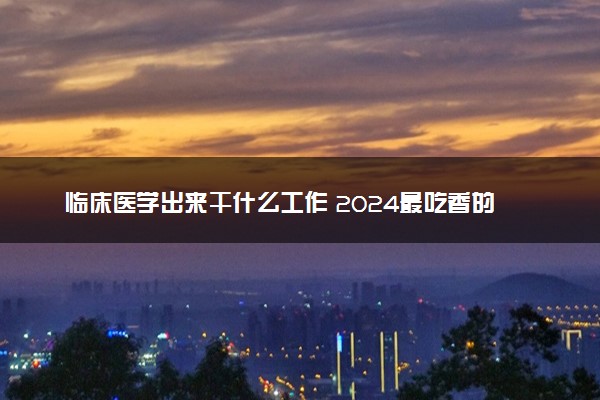 临床医学出来干什么工作 2024最吃香的就业方向