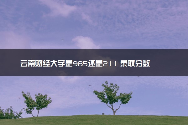 云南财经大学是985还是211 录取分数线是多少