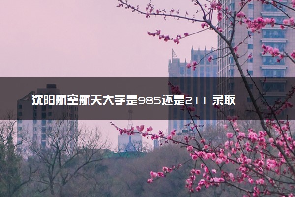 沈阳航空航天大学是985还是211 录取分数线是多少