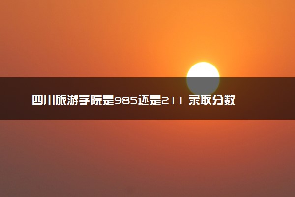 四川旅游学院是985还是211 录取分数线是多少