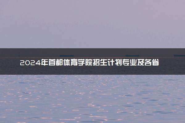 2024年首都体育学院招生计划专业及各省录取分数线位次