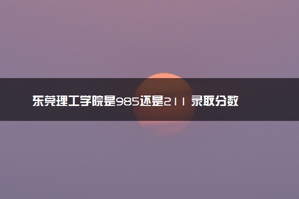 东莞理工学院是985还是211 录取分数线是多少