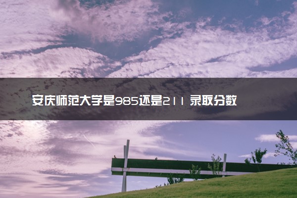 安庆师范大学是985还是211 录取分数线是多少