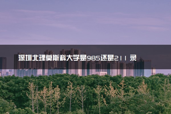 深圳北理莫斯科大学是985还是211 录取分数线是多少