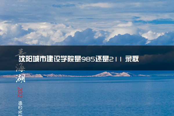 沈阳城市建设学院是985还是211 录取分数线是多少