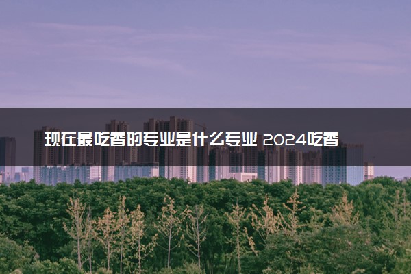 现在最吃香的专业是什么专业 2024吃香工资高专业推荐