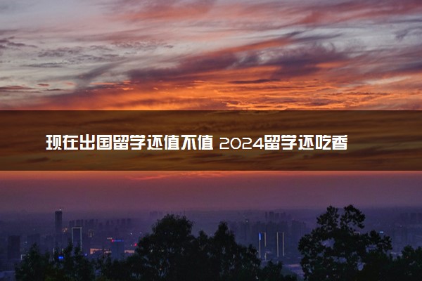 现在出国留学还值不值 2024留学还吃香吗