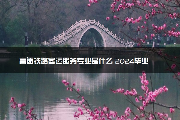 高速铁路客运服务专业是什么 2024毕业后能干什么