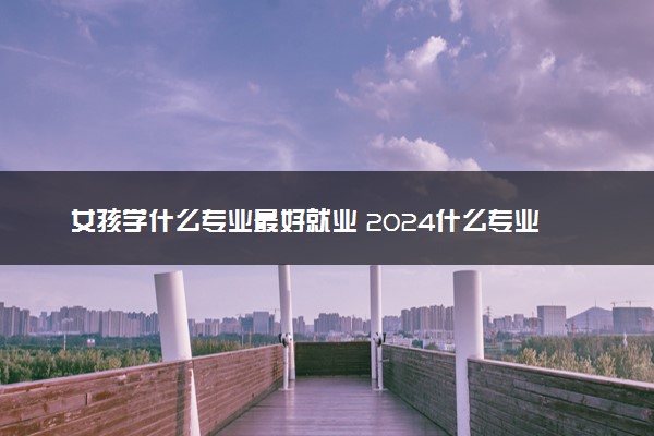 女孩学什么专业最好就业 2024什么专业有前途