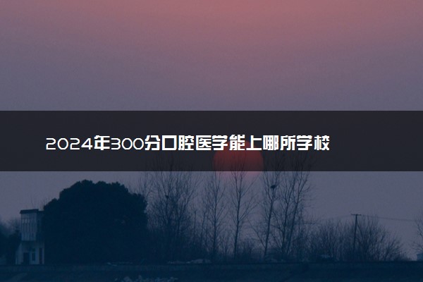 2024年300分口腔医学能上哪所学校 什么学校推荐报考