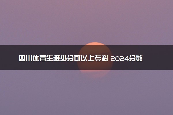 四川体育生多少分可以上专科 2024分数线是多少