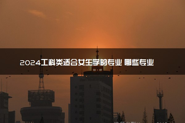 2024工科类适合女生学的专业 哪些专业吃香