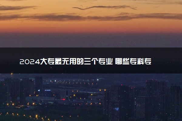 2024大专最无用的三个专业 哪些专科专业就业难