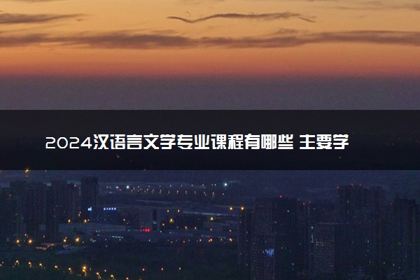 2024汉语言文学专业课程有哪些 主要学什么内容