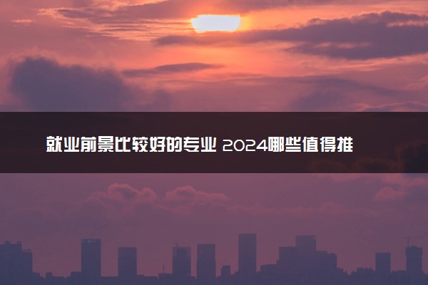 就业前景比较好的专业 2024哪些值得推荐