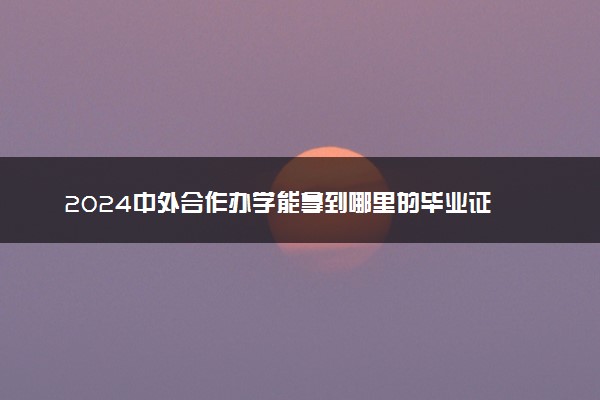 2024中外合作办学能拿到哪里的毕业证 怎么发的