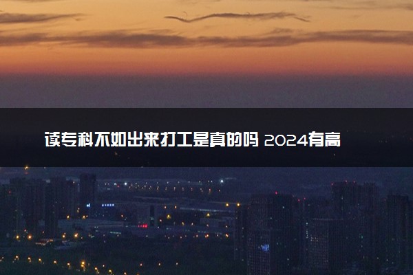 读专科不如出来打工是真的吗 2024有高工资的专科专业吗