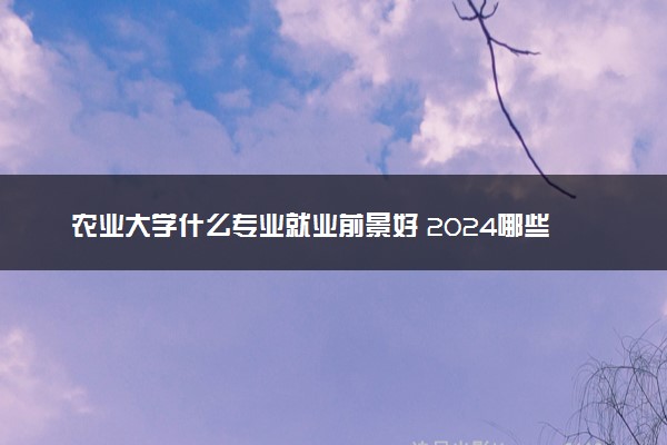 农业大学什么专业就业前景好 2024哪些最吃香