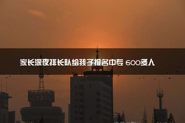 家长深夜排长队给孩子报名中专 600多人取号预约面试
