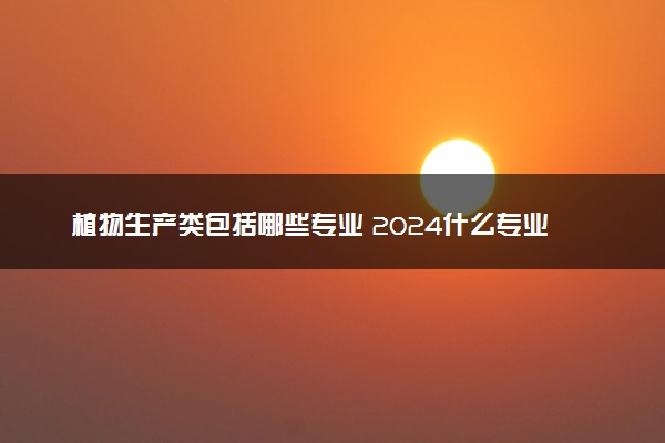 植物生产类包括哪些专业 2024什么专业值得选择