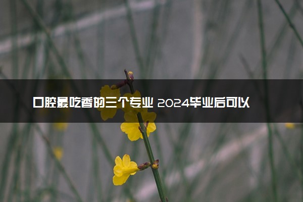 口腔最吃香的三个专业 2024毕业后可以从事哪些工作