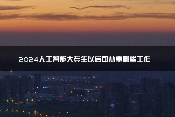 2024人工智能大专生以后可从事哪些工作 可以做什么工作