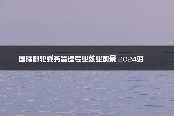 国际邮轮乘务管理专业就业前景 2024好找工作吗
