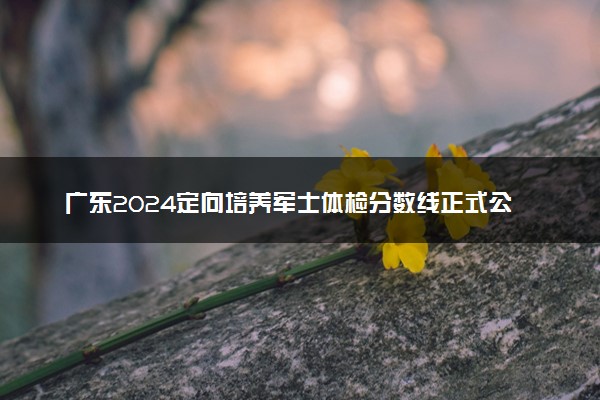 广东2024定向培养军士体检分数线正式公布 多少分过线