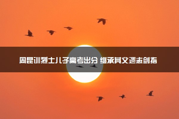 周昆训烈士儿子高考出分 继承其父遗志剑指国防科大