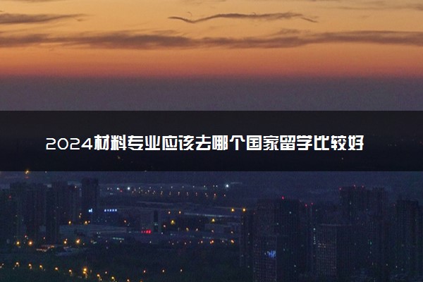 2024材料专业应该去哪个国家留学比较好 最强的大学是哪所