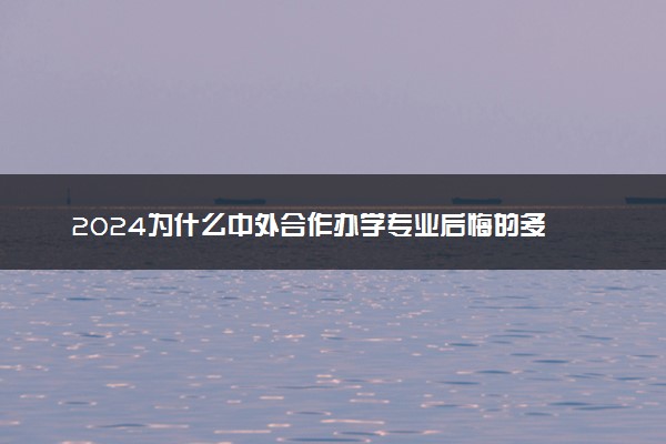 2024为什么中外合作办学专业后悔的多 到底能不能上