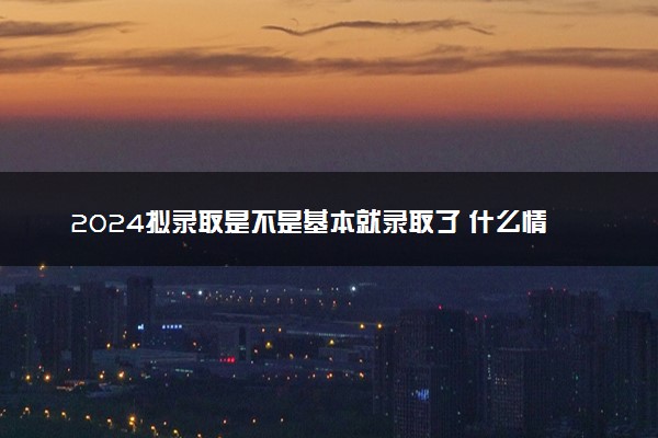 2024拟录取是不是基本就录取了 什么情况会被取消