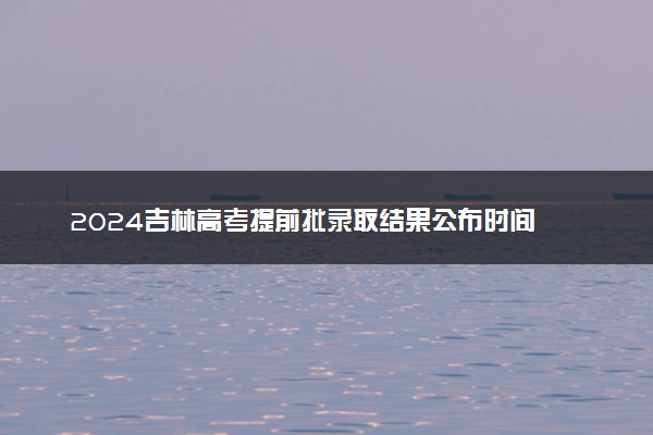 2024吉林高考提前批录取结果公布时间 怎么知道被录取