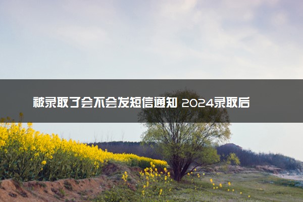 被录取了会不会发短信通知 2024录取后要做什么