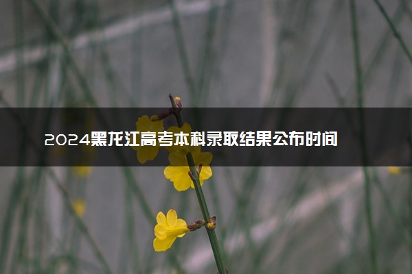 2024黑龙江高考本科录取结果公布时间 怎么知道被录取
