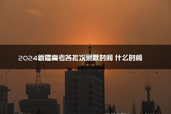 2024新疆高考各批次录取时间 什么时间录取