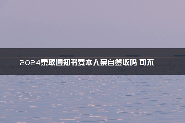 2024录取通知书要本人亲自签收吗 可不可以代收