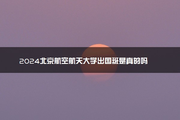 2024北京航空航天大学出国班是真的吗 好进吗