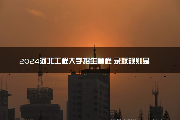 2024河北工程大学招生章程 录取规则是什么