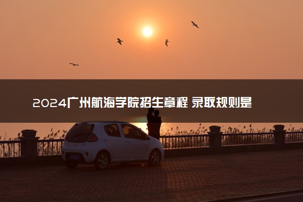 2024广州航海学院招生章程 录取规则是什么
