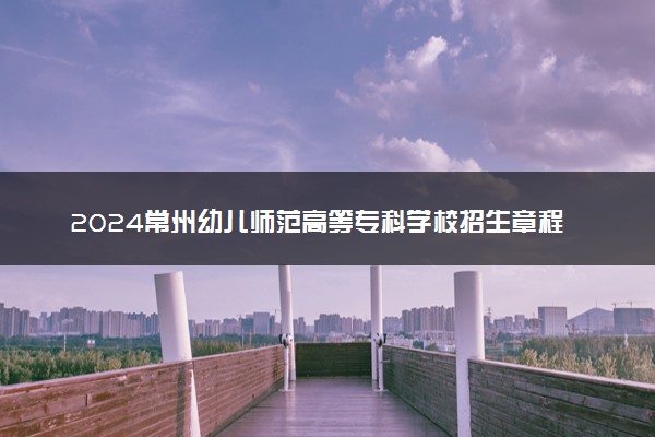 2024常州幼儿师范高等专科学校招生章程 录取规则是什么