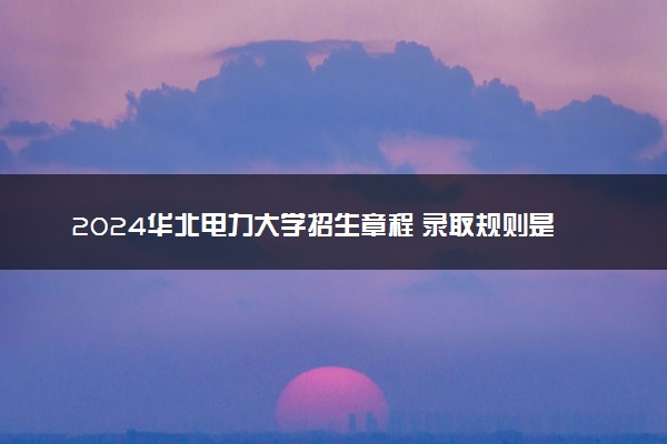 2024华北电力大学招生章程 录取规则是什么