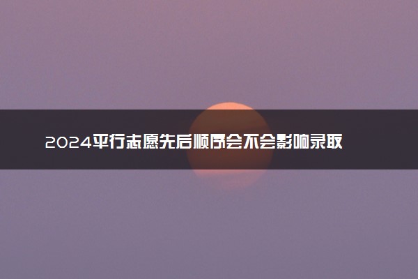 2024平行志愿先后顺序会不会影响录取 录取规则是什么